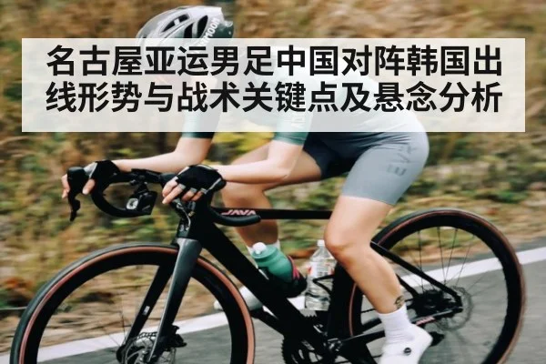 名古屋亚运男足中国对阵韩国出线形势与战术关键点及悬念分析