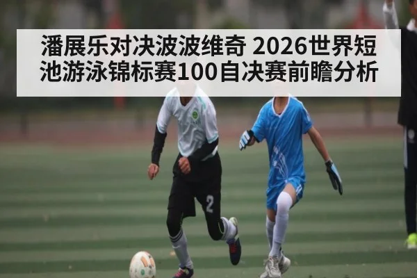 潘展乐对决波波维奇 2026世界短池游泳锦标赛100自决赛前瞻分析